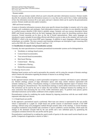 Information and Knowledge Management                                                                  www.iiste.org
ISSN 2224-5758 (Paper) ISSN 2224-896X (Online)
Vol 2, No.6, 2012

 Domain models
Semantic web uses domain models which are used to describe and index information resources. Domain models
describe the semantics about the information resources in a way that can be used to have a better understanding
of how the information resources fit to user query and user’s interests which can be used by the personalization
systems. Domain models provide explicit semantics.
 RDF and formal reasoning
A means to formalize information resources about some specific domain knowledge in semantic web is by using
semantic web vocabularies and ontologies. Each information resources on web have its own identifier specified
as a unified resource identifier (URI) which is globally unique. Semantic web uses resource description format
(RDF) and formal reasoning which are the basic languages that provide syntax for describing assertions about
resources. Formal reasoning can be done on the top of formal representations. Many query languages are
introduced to query metadata for providing efficient and effective access to data on the semantic web such as the
SPARQL11 which is the most recent RDF query languages. In addition to query languages, different reasoning
technologies are available. The most common used reasoning techniques use description Logics reasoning (DL)
such as the OWL-DL ones: Pellet12, Racer13 and Fact++14.
3. Classification of semantic web personalization systems
Currently, the main specializations of semantic personalized recommender systems can be distinguished as
    •    Vocabulary or ontology based system,
    •    Context-based recommenders,
    •    Trust network-based recommenders,
    •    Rule based filtering,
    •    Content based      filtering ,
    •    Collaborative filtering ,
    •    Hybrid Recommendations.
3.1 Ontology based system
Ontology based systems can be used to personalize the semantic web by using the concepts of domain ontology
which contains the information regarding the domain of interest in an ontology format.
3.1.1 Domain ontology
In this approach domain ontology is used to personalize navigations in semantic web based on query submitted
[2]. Domain ontology consists of large information spaces with many similar instances represented with
semantic markup (e.g., OWL). Classification ontology is created describing important aspect of instances from
domain ontology by a faceted browser. The classification ontology is used to define restrictions on the instances.
The restrictions can be used by the user to reduce the total number of displayed instances by enabling one or
more restrictions thus decreasing the size of the visible information space. To perform more precise queries
individual restrictions can be further combined to form complex restrictions.
Personalization is done by combining the results obtained by imposing restrictions with the user model which
represents individual user interest.
3.1.2 Graph based user profile
In this approach a personalized search is performed. Short term user interest is represented by the user profile
which is represented as a graph [3]. Graph based user profile consists of interrelated concepts of the ODP
ontology, inferred using score propagation method through semantic links of the ontology. A session boundary
recognition mechanism using kendall rank correlation is used to establish a session boundary, which tracks the
changes in the dominant concepts held by the user profile and a new submitted query by quantifying the
conceptual correlation between the user profile and the query.
Personalization is performed by re-ranking the search results of queries in the same search session based on user
profile. Comparison of approaches is shown in Table 1.




                                                       96
 