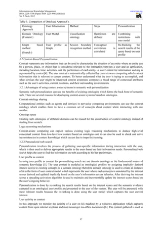 Information and Knowledge Management                                                                      www.iiste.org
ISSN 2224-5758 (Paper) ISSN 2224-896X (Online)
Vol 2, No.6, 2012

Table 1: Comparison of Ontology Approach’s
  Ontology                 User Information       Method               Steps                  Personalization
  Approach
  Domain Ontology          User Model             Classification       Restriction      are   Combining
  (Content )                                      ontology             defined                restrictions      with
                                                                                              user model
  Graph          based     User profile      as   Session boundary     Conceptual             Re-Ranking        the
  method                   Graph                  recognition method   correlation       is   search results of the
  (Search )                                                            calculated             query based on user
                                                                                              profile
3.2 Context-Based Personalization
Context represents any information that can be used to characterize the situation of an entity where an entity can
be a person, place, or object that is considered relevant to the interaction between a user and an application,
including location, time, activities, and the preferences of each entity, i.e user’s intent for information seeking is
represented by context[4]. The user context is automatically collected by context aware computing which extract
information that is relevant to current context. To better understand what the user is trying to accomplish, and
what services the user might be interested context awareness computes a broad range of contextual attributes
such as the user’s activities, current positions, and their surrounding environments.
3.2.1 Advantages of using context aware systems in semantic web personalization
Semantic web personalization can use the benefits of existing ontologies which forms the back bone of semantic
web. There are several reasons for developing context-aware systems based on ontologies.
Context ontology sharing
Computational entities such as agents and services in pervasive computing environments can use the context
ontology which enables them to have a common set of concepts about context while interacting with one
another.
Ontology reuse
Existing web ontologies of different domains can be reused for the construction of context ontology instead of
starting from scratch.
Logic reasoning mechanisms
Context-aware computing can exploit various existing logic reasoning mechanisms to deduce high-level
conceptual context from low-level raw context based on ontologies and it can also be used to check and solve
inconsistencies in context knowledge which occurs due to imperfect sensing.
3.2.2 Personalized web search
Personalization involves the process of gathering user-specific information during interaction with the user,
which is then used to deliver appropriate results to the users based on their information needs. Personalized web
search helps the user to find the information on web according to his/her preferences.
User profile as context
In using user profile as context for personalizing search we use domain ontology as the fundamental source of
semantic knowledge [5]. The user context is modeled as ontological profiles by assigning implicitly derived
interest scores to existing concepts in a domain ontology therefore domain ontology is used to create an instance
of it in the form of user context model which represents the user where each concepts is annotated by the interest
scores derived and updated implicitly based on the user’s information access behavior. After deriving the interest
scores a spreading activation algorithm is used to maintain and incrementally update the interest scores based on
the user’s ongoing behavior.
Personalization is done by re-ranking the search results based on the interest scores and the semantic evidence
captured in an ontological user profile and presented to the user of the system. The user will be presented with
most relevant results because the re-ranking is done using the user model which captures the user current
interest.
User activity as context
In this approach we monitor the activity of a user on his machine by a windows application which captures
content from open internet explorer and msn messenger ms-office documents [6]. The content gathered is used to



                                                           97
 