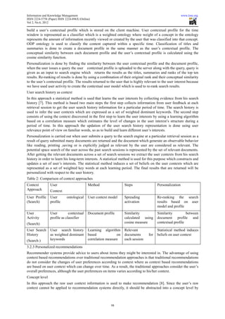 Information and Knowledge Management                                                                        www.iiste.org
ISSN 2224-5758 (Paper) ISSN 2224-896X (Online)
Vol 2, No.6, 2012

build a user’s contextual profile which is stored on the client machine. User contextual profile for the time
window is represented as a classifier which is a weighted ontology where weight of a concept in the ontology
represents the amount of information recently viewed or created by the user that was classified into that concept.
ODP ontology is used to classify the content captured within a specific time. Classification of titles and
summaries is done to create a document profile in the same manner as the user’s contextual profile. The
conceptual similarity between each document profile and the user’s contextual profile is calculated using the
cosine similarity function.
Personalization is done by finding the similarity between the user contextual profile and the document profile,
when the user issues a query the user contextual profile is uploaded to the server along with the query, query is
given as an input to search engine which returns the results as the titles, summaries and ranks of the top ten
results. Re-ranking of results is done by using a combination of their original rank and their conceptual similarity
to the user’s contextual profile. The results returned to the user that is highly relevant to the user interest because
we have used user activity to create the contextual user model which is used to re-rank search results.
User search history as context
In this approach a statistical method is used that learns the user interests by collecting evidence from his search
history [7]. This method is based two main steps the first step collects information from user feedback at each
retrieval session to get the user search history information for a particular period of time. The search history is
used to infer the user contexts which are expressed as a set of weighted dominant keywords. The second step
consists of using the context discovered in the first step to learn the user interests by using a learning algorithm
based on a correlation measure which estimates the level of changes in the user interest’s structure during a
period of time. In this approach the updation of the user search history representation is done using user
relevance point of view on familiar words, so as to build and learn different user’s interests.
Personalization is carried out when user submits a query to the search engine at a particular retrieval session as a
result of query submitted many documents are returned and the document which generate an observable behavior
like reading, printing ,saving or is explicitly judged as relevant by the user are considered as relevant. The
potential space search of the user across the past search sessions is represented by the set of relevant documents.
After getting the relevant documents across a set of search sessions we extract the user contexts from his search
history in order to learn his long-term interests. A statistical method is used for this purpose which constructs and
updates a set of user’s interests. The statistical method induces a set of beliefs on the user contexts which are
represented as a set of weighted key words at each learning period. The final results that are returned will be
personalized with respect to the user history.
Table 2: Comparison of context approaches
Context          User                       Method                 Steps                  Personalization
Approach         Context
User Profile     User        ontological    User context model     Spreading              Re-ranking the search
(Search)         profile                                           activation             results based on user
                                                                                          model and profile
User             User         contextual    Document profile       Similarity             Similarity         between
Activity         profile as classifier                             calculated using       document profile and
(Search)                                                           cosine measure         contextual profile

User Search      User search history        Learning algorithm     Relevant               Statistical method induces
History          as weighted dominant       based             on   documents        for   beliefs on user context
(Search )        keywords                   correlation measure    each session

3.2.3 Personalized recommendations
Recommender systems provide advice to users about items they might be interested in. The advantage of using
context based recommendations over traditional recommendation approaches is that traditional recommendations
do not consider the changes of user preferences according to context where as context based recommendations
are based on user context which can change over time. As a result, the traditional approaches consider the user’s
overall preferences, although the user preferences on items varies according to his/her context.
Concept level
In this approach the raw user context information is used to make recommendation [8]. Since the user’s raw
context cannot be applied to recommendation systems directly, it should be abstracted into a concept level by



                                                          98
 
