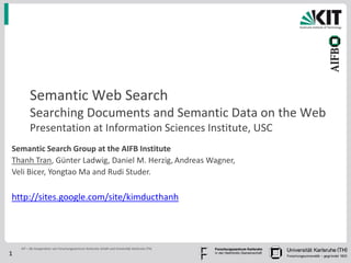 Semantic Web Search
         Searching Documents and Semantic Data on the Web
         Presentation at Information Sciences Institute, USC
Semantic Search Group at the AIFB Institute
Thanh Tran, Günter Ladwig, Daniel M. Herzig, Andreas Wagner,
Veli Bicer, Yongtao Ma and Rudi Studer.

http://sites.google.com/site/kimducthanh




    KIT – die Kooperation von Forschungszentrum Karlsruhe GmbH und Universität Karlsruhe (TH)
1
 