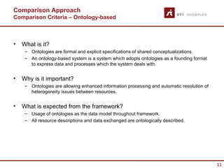 Comparison Approach
Comparison Criteria – Ontology-based



•   What is it?
     – Ontologies are formal and explicit specifications of shared conceptualizations.
     – An ontology-based system is a system which adopts ontologies as a founding format
       to express data and processes which the system deals with.


•   Why is it important?
     – Ontologies are allowing enhanced information processing and automatic resolution of
       heterogeneity issues between resources.


•   What is expected from the framework?
     – Usage of ontologies as the data model throughout framework.
     – All resource descriptions and data exchanged are ontologically described.




                                                                                             11
 