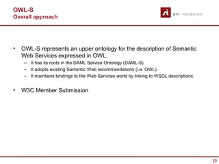 OWL-S
Overall approach




•   OWL-S represents an upper ontology for the description of Semantic
    Web Services expressed in OWL.
     – It has its roots in the DAML Service Ontology (DAML-S).
     – It adopts existing Semantic Web recommendations (i.e. OWL).
     – It maintains bindings to the Web Services world by linking to WSDL descriptions.


•   W3C Member Submission




                                                                                          19
 