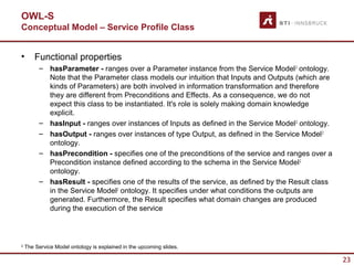 OWL-S
Conceptual Model – Service Profile Class


•       Functional properties
         – hasParameter - ranges over a Parameter instance from the Service Model 2 ontology.
           Note that the Parameter class models our intuition that Inputs and Outputs (which are
           kinds of Parameters) are both involved in information transformation and therefore
           they are different from Preconditions and Effects. As a consequence, we do not
           expect this class to be instantiated. It's role is solely making domain knowledge
           explicit.
         – hasInput - ranges over instances of Inputs as defined in the Service Model 2 ontology.
         – hasOutput - ranges over instances of type Output, as defined in the Service Model 2
           ontology.
         – hasPrecondition - specifies one of the preconditions of the service and ranges over a
           Precondition instance defined according to the schema in the Service Model 2
           ontology.
         – hasResult - specifies one of the results of the service, as defined by the Result class
           in the Service Model2 ontology. It specifies under what conditions the outputs are
           generated. Furthermore, the Result specifies what domain changes are produced
           during the execution of the service



2
    The Service Model ontology is explained in the upcoming slides.

                                                                                                     23
 