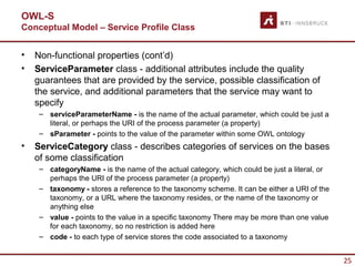 OWL-S
Conceptual Model – Service Profile Class


•   Non-functional properties (cont’d)
•   ServiceParameter class - additional attributes include the quality
    guarantees that are provided by the service, possible classification of
    the service, and additional parameters that the service may want to
    specify
     – serviceParameterName - is the name of the actual parameter, which could be just a
       literal, or perhaps the URI of the process parameter (a property)
     – sParameter - points to the value of the parameter within some OWL ontology
•   ServiceCategory class - describes categories of services on the bases
    of some classification
     – categoryName - is the name of the actual category, which could be just a literal, or
       perhaps the URI of the process parameter (a property)
     – taxonomy - stores a reference to the taxonomy scheme. It can be either a URI of the
       taxonomy, or a URL where the taxonomy resides, or the name of the taxonomy or
       anything else
     – value - points to the value in a specific taxonomy There may be more than one value
       for each taxonomy, so no restriction is added here
     – code - to each type of service stores the code associated to a taxonomy


                                                                                              25
 