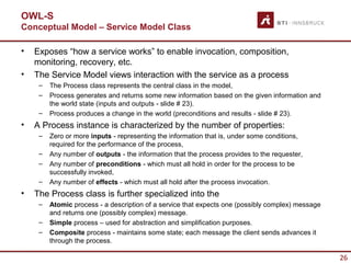 OWL-S
Conceptual Model – Service Model Class

•   Exposes “how a service works” to enable invocation, composition,
    monitoring, recovery, etc.
•   The Service Model views interaction with the service as a process
     –   The Process class represents the central class in the model,
     –   Process generates and returns some new information based on the given information and
         the world state (inputs and outputs - slide # 23).
     –   Process produces a change in the world (preconditions and results - slide # 23).
•   A Process instance is characterized by the number of properties:
     –   Zero or more inputs - representing the information that is, under some conditions,
         required for the performance of the process,
     –   Any number of outputs - the information that the process provides to the requester,
     –   Any number of preconditions - which must all hold in order for the process to be
         successfully invoked,
     –   Any number of effects - which must all hold after the process invocation.
•   The Process class is further specialized into the
     –   Atomic process - a description of a service that expects one (possibly complex) message
         and returns one (possibly complex) message.
     –   Simple process – used for abstraction and simplification purposes.
     –   Composite process - maintains some state; each message the client sends advances it
         through the process.

                                                                                                   26
 