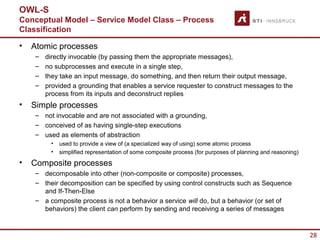 OWL-S
Conceptual Model – Service Model Class – Process
Classification

•   Atomic processes
    –   directly invocable (by passing them the appropriate messages),
    –   no subprocesses and execute in a single step,
    –   they take an input message, do something, and then return their output message,
    –   provided a grounding that enables a service requester to construct messages to the
        process from its inputs and deconstruct replies
•   Simple processes
    – not invocable and are not associated with a grounding,
    – conceived of as having single-step executions
    – used as elements of abstraction
         •   used to provide a view of (a specialized way of using) some atomic process
         •   simplified representation of some composite process (for purposes of planning and reasoning)
•   Composite processes
    – decomposable into other (non-composite or composite) processes,
    – their decomposition can be specified by using control constructs such as Sequence
      and If-Then-Else
    – a composite process is not a behavior a service will do, but a behavior (or set of
      behaviors) the client can perform by sending and receiving a series of messages


                                                                                                            28
 