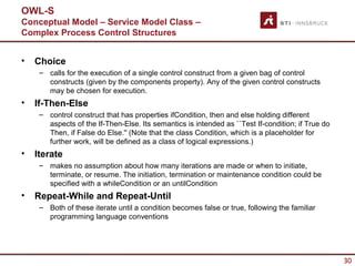 OWL-S
Conceptual Model – Service Model Class –
Complex Process Control Structures


•   Choice
     – calls for the execution of a single control construct from a given bag of control
       constructs (given by the components property). Any of the given control constructs
       may be chosen for execution.
•   If-Then-Else
     – control construct that has properties ifCondition, then and else holding different
       aspects of the If-Then-Else. Its semantics is intended as ``Test If-condition; if True do
       Then, if False do Else.'' (Note that the class Condition, which is a placeholder for
       further work, will be defined as a class of logical expressions.)
•   Iterate
     – makes no assumption about how many iterations are made or when to initiate,
       terminate, or resume. The initiation, termination or maintenance condition could be
       specified with a whileCondition or an untilCondition
•   Repeat-While and Repeat-Until
     – Both of these iterate until a condition becomes false or true, following the familiar
       programming language conventions




                                                                                                   30
 
