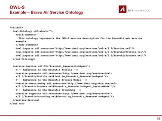 OWL-S
Example – Bravo Air Service Ontology


<rdf:RDF>
  <owl:Ontology rdf:about="">
    <rdfs:comment>
      This ontology represents the OWL-S service description for the BravoAir web service
    example.
    </rdfs:comment>
    <owl:imports rdf:resource="http://www.daml.org/services/owl-s/1.0/Service.owl"/>
    <owl:imports rdf:resource="http://www.daml.org/services/owl-s/1.0/BravoAirProfile.owl"/>
    <owl:imports rdf:resource="http://www.daml.org/services/owl-s/1.0/BravoAirProcess.owl"/>
  </owl:Ontology>

  <service:Service rdf:ID="BravoAir_ReservationAgent">
    <!-- Reference to the BravoAir Profile -->
    <service:presents rdf:resource="http://www.daml.org/services/owl-
    s/1.0/BravoAirProfile.owl#Profile_BravoAir_ReservationAgent"/>
    <!-- Reference to the BravoAir Process Model -->
    <service:describedBy rdf:resource="http://www.daml.org/services/owl-
    s/1.0/BravoAirProcess.owl#BravoAir_ReservationAgent_ServiceModel"/>
    <!-- Reference to the BravoAir Grounding -->
    <service:supports rdf:resource="http://www.daml.org/services/owl-
    s/1.0/BravoAirGrounding.owl#Grounding_BravoAir_ReservationAgent"/>
  </service:Service>
</rdf:RDF>




                                                                                               33
 