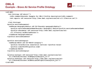OWL-S
Example – Bravo Air Service Profile Ontology

<rdf:RDF>
   <owl:Ontology rdf:about="">
     <rdfs:comment>BravoAir Example for OWL-S Profile description</rdfs:comment>
     <owl:imports rdf:resource="http://www.daml.org/services/owl-s/1.0/Service.owl"/>
     ...
   </owl:Ontology>
  <profile:serviceParameter>
    <addParam:GeographicRadius rdf:ID="BravoAir-geographicRadius">
      <profile:serviceParameterName>BravoAir Geographic Radius</profile:serviceParameterName>
      <profile:sParameter rdf:resource="http://www.daml.org/services/owl-
      s/1.0/Country.owl#UnitedStates"/>
    </addParam:GeographicRadius>
  </profile:serviceParameter>

  <profile:serviceCategory>
    <addParam:NAICS rdf:ID="NAICS-category">
      <profile:value>Airline reservation services </profile:value>
      <profile:code>561599</profile:code>
    </addParam:NAICS>
  </profile:serviceCategory>
  ...
  <profile:hasInput rdf:resource="http://www.daml.org/services/owl-
    s/1.0/BravoAirProcess.owl#DepartureAirport_In"/>
  <profile:hasOutput rdf:resource="http://www.daml.org/services/owl-
    s/1.0/BravoAirProcess.owl#AvailableFlightItineraryList_Out"/>
</rdf:RDF>


                                                                                                34
 
