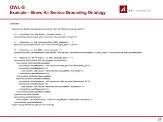 OWL-S
Example – Bravo Air Service Grounding Ontology

<rdf:RDF>
 …
   <grounding:WsdlAtomicProcessGrounding rdf:ID="WsdlGrounding_LogIn”>

    <!-- Grounding for the Atomic Process LogIn -->
    <grounding:owlsProcess rdf:resource="&ba_process;#LogIn"/>

    <!-- Reference to the corresponding WSDL operation -->
    <grounding:wsdlOperation rdf:resource="#LogIn_operation"/>

    <!-- Reference to the WSDL input message -->
    <grounding:wsdlInputMessage><xsd:anyURI rdf:value="&BravoAirGroundingWSDL;#LogIn_Input"/></grounding:wsdlInputMessage>

    <!-- Mapping of OWL-S inputs to WSDL message parts -->
    <grounding:wsdlInputs rdf:parseType="Collection”>
      <grounding:WsdlInputMessageMap>
        <grounding:owlsParameter rdf:resource="&ba_process;#acctName_In"/>
        <grounding:wsdlMessagePart>
          <xsd:anyURI rdf:value="&BravoAirGroundingWSDL;#acctName"/>
        </grounding:wsdlMessagePart>
      </grounding:WsdlInputMessageMap>
      <grounding:WsdlInputMessageMap>
        <grounding:owlsParameter rdf:resource="&ba_process;#password_In"/>
        <grounding:wsdlMessagePart>
          <xsd:anyURI rdf:value="&BravoAirGroundingWSDL;#password"/>
        </grounding:wsdlMessagePart>
      </grounding:WsdlInputMessageMap>
    </grounding:wsdlInputs>
    <grounding:wsdlReference>
      <xsd:anyURI rdf:value="http://www.w3.org/TR/2001/NOTE-wsdl-20010315"/>
    </grounding:wsdlReference>
  </grounding:WsdlAtomicProcessGrounding>
  …




                                                                                                                             37
 
