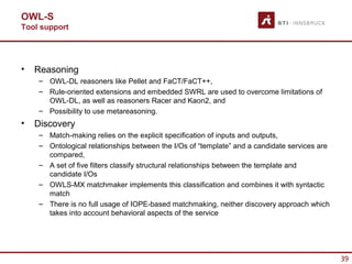 OWL-S
Tool support




•   Reasoning
    – OWL-DL reasoners like Pellet and FaCT/FaCT++,
    – Rule-oriented extensions and embedded SWRL are used to overcome limitations of
      OWL-DL, as well as reasoners Racer and Kaon2, and
    – Possibility to use metareasoning.
•   Discovery
    – Match-making relies on the explicit specification of inputs and outputs,
    – Ontological relationships between the I/Os of “template” and a candidate services are
      compared,
    – A set of five filters classify structural relationships between the template and
      candidate I/Os
    – OWLS-MX matchmaker implements this classification and combines it with syntactic
      match
    – There is no full usage of IOPE-based matchmaking, neither discovery approach which
      takes into account behavioral aspects of the service




                                                                                              39
 