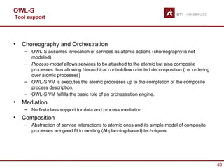 OWL-S
Tool support




•   Choreography and Orchestration
    – OWL-S assumes invocation of services as atomic actions (choreography is not
      modeled)
    – Process-model allows services to be attached to the atomic but also composite
      processes thus allowing hierarchical control-flow oriented decomposition (i.e. ordering
      over atomic processes)
    – OWL-S VM is executes the atomic processes up to the completion of the composite
      process description.
    – OWL-S VM fulfills the basic role of an orchestration engine.
•   Mediation
    – No first-class support for data and process mediation.
•   Composition
    – Abstraction of service interactions to atomic ones and its simple model of composite
      processes are good fit to existing (AI planning-based) techniques.




                                                                                                40
 