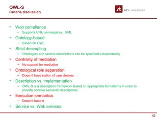 OWL-S
Criteria discussion



•   Web compliance
     – Supports URI, namespaces, XML
•   Ontology-based
     – Based on OWL
•   Strict decoupling
     – Ontologies and service descriptions can be specified independently
•   Centrality of mediation
     – No support for mediation
•   Ontological role separation
     – Doesn’t have notion of user desires
•   Description vs. implementation
     – OWL-S is a description framework based on appropriate formalisms in order to
       provide concise semantic descriptions
•   Execution semantics
     – Doesn’t have it
•   Service vs. Web services

                                                                                      42
 