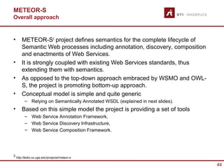 METEOR-S
Overall approach


•       METEOR-S3 project defines semantics for the complete lifecycle of
        Semantic Web processes including annotation, discovery, composition
        and enactments of Web Services.
•       It is strongly coupled with existing Web Services standards, thus
        extending them with semantics.
•       As opposed to the top-down approach embraced by WSMO and OWL-
        S, the project is promoting bottom-up approach.
•       Conceptual model is simple and quite generic
          – Relying on Semantically Annotated WSDL (explained in next slides).
•       Based on this simple model the project is providing a set of tools
          – Web Service Annotation Framework,
          – Web Service Discovery Infrastructure,
          – Web Service Composition Framework.




3
    http://lsdis.cs.uga.edu/projects/meteor-s

                                                                                 44
 