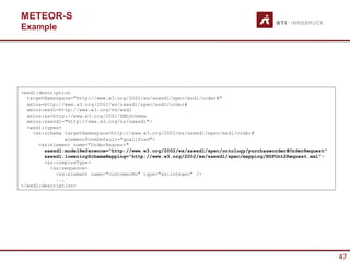 METEOR-S
Example




<wsdl:description
  targetNamespace="http://www.w3.org/2002/ws/sawsdl/spec/wsdl/order#"
  xmlns=http://www.w3.org/2002/ws/sawsdl/spec/wsdl/order#
  xmlns:wsdl=http://www.w3.org/ns/wsdl
  xmlns:xs=http://www.w3.org/2001/XMLSchema
  xmlns:sawsdl="http://www.w3.org/ns/sawsdl">
  <wsdl:types>
    <xs:schema targetNamespace=http://www.w3.org/2002/ws/sawsdl/spec/wsdl/order#
                elementFormDefault="qualified">
      <xs:element name="OrderRequest"
        sawsdl:modelReference="http://www.w3.org/2002/ws/sawsdl/spec/ontology/purchaseorder#OrderRequest"
        sawsdl:loweringSchemaMapping="http://www.w3.org/2002/ws/sawsdl/spec/mapping/RDFOnt2Request.xml">
        <xs:complexType>
          <xs:sequence>
            <xs:element name="customerNo" type="xs:integer" />
            ...
</wsdl:description>




                                                                                                            47
 