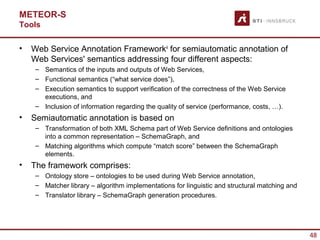 METEOR-S
Tools

•   Web Service Annotation Framework4 for semiautomatic annotation of
    Web Services' semantics addressing four different aspects:
     – Semantics of the inputs and outputs of Web Services,
     – Functional semantics (“what service does”),
     – Execution semantics to support verification of the correctness of the Web Service
       executions, and
     – Inclusion of information regarding the quality of service (performance, costs, …).
•   Semiautomatic annotation is based on
     – Transformation of both XML Schema part of Web Service definitions and ontologies
       into a common representation – SchemaGraph, and
     – Matching algorithms which compute “match score” between the SchemaGraph
       elements.
•   The framework comprises:
     – Ontology store – ontologies to be used during Web Service annotation,
     – Matcher library – algorithm implementations for linguistic and structural matching and
     – Translator library – SchemaGraph generation procedures.




                                                                                                48
 