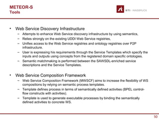 METEOR-S
Tools



•   Web Service Discovery Infrastructure
     – Attempts to enhance Web Service discovery infrastructure by using semantics,
     – Relies strongly on the existing UDDI Web Service registries,
     – Unifies access to the Web Service registries and ontology registries over P2P
       infrastructure.
     – User is expressing his requirements through the Service Templates which specify the
       inputs and outputs using concepts from the registered domain specific ontologies.
     – Semantic matchmaking is performed between the SAWSDL-enriched service
       descriptions and the Service Templates.


•   Web Service Composition Framework
     – Web Service Composition Framework (MWSCF) aims to increase the flexibility of WS
       compositions by relying on semantic process templates.
     – Template defines process in terms of semantically defined activities (BPEL control-
       flow constructs with activities).
     – Template is used to generate executable processes by binding the semantically
       defined activities to concrete WS.



                                                                                             50
 