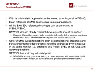 METEOR-S
Relationship to WSMO



•   With its minimalistic approach can be viewed as orthogonal to WSMO,
•   It can reference WSMO descriptions from its annotations,
•   All the SAWSDL referenced concepts can be annotated in
    WSML/WSMO.
•   SAWSDL doesn’t clearly establish how requests should be defined
     – Usage of different languages hinder possibility to formally define requests, queries or
       notions of a “match” between service requests and service descriptions.
•   Other WSMO supported notions such as nonfunctional properties and
    behavioral/interface descriptions should be addressed by the initiative
    in the same manner (i.e. extending WS-Policy, BPEL or WS-CDL with
    lightweight notions).
•   SAWSDL has a strong industrial point
     – WSMO/L/X working groups are looking at closer alignment with industry standards
       and adoption of SAWSDL as a possible future grounding formalism for WSMO.




                                                                                                 52
 