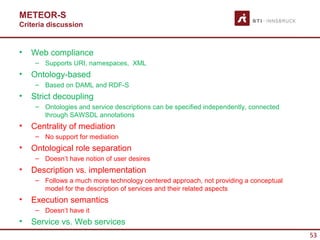 METEOR-S
Criteria discussion


•   Web compliance
     – Supports URI, namespaces, XML
•   Ontology-based
     – Based on DAML and RDF-S
•   Strict decoupling
     – Ontologies and service descriptions can be specified independently, connected
       through SAWSDL annotations
•   Centrality of mediation
     – No support for mediation
•   Ontological role separation
     – Doesn’t have notion of user desires
•   Description vs. implementation
     – Follows a much more technology centered approach, not providing a conceptual
       model for the description of services and their related aspects
•   Execution semantics
     – Doesn’t have it
•   Service vs. Web services
                                                                                       53
 