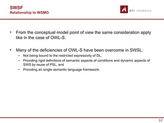 SWSF
Relationship to WSMO




•   From the conceptual model point of view the same consideration apply
    like in the case of OWL-S.

•   Many of the deficiencies of OWL-S have been overcome in SWSL:
     – Not being bound to the restricted expressivity of DL,
     – Providing rigid definitions of semantic aspects of conditions and dynamic aspects of
       SWS by reuse of PSL, and
     – Providing an single semantic language framework.




                                                                                              57
 