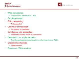 SWSF
Criteria discussion


•   Web compliance
     – Supports URI, namespaces, XML
•   Ontology-based
•   Strict decoupling
     – Not supported
•   Centrality of mediation
     – No support for mediation
•   Ontological role separation
     – Doesn’t have direct notion of user desires
•   Description vs. implementation
     – Provides serialization/deserialization mechanisms to/from WSDL
•   Execution semantics
     – Doesn’t have it
•   Service vs. Web services



                                                                        58
 