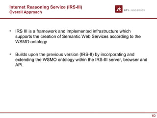 Internet Reasoning Service (IRS-III)
Overall Approach



•   IRS III is a framework and implemented infrastructure which
    supports the creation of Semantic Web Services according to the
    WSMO ontology

•   Builds upon the previous version (IRS-II) by incorporating and
    extending the WSMO ontology within the IRS-III server, browser and
    API.




                                                                         60
 
