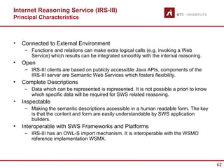 Internet Reasoning Service (IRS-III)
Principal Characteristics



•   Connected to External Environment
     – Functions and relations can make extra logical calls (e.g. invoking a Web
       Service) which results can be integrated smoothly with the internal reasoning.
•   Open
     – IRS-III clients are based on publicly accessible Java APIs, components of the
       IRS-III server are Semantic Web Services which fosters flexibility.
•   Complete Descriptions
     – Data which can be represented is represented. It is not possible a priori to know
       which specific data will be required for SWS related reasoning.
•   Inspectable
     – Making the semantic descriptions accessible in a human readable form. The key
       is that the content and form are easily understandable by SWS application
       builders.
•   Interoperable with SWS Frameworks and Platforms
     – IRS-III has an OWL-S import mechanism. It is interoperable with the WSMO
       reference implementation WSMX.




                                                                                           62
 