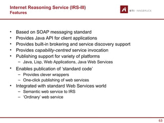 Internet Reasoning Service (IRS-III)
Features



•   Based on SOAP messaging standard
•   Provides Java API for client applications
•   Provides built-in brokering and service discovery support
•   Provides capability-centred service invocation
•   Publishing support for variety of platforms
     – Java, Lisp, Web Applications, Java Web Services
•   Enables publication of ‘standard code’
     – Provides clever wrappers
     – One-click publishing of web services
•   Integrated with standard Web Services world
     – Semantic web service to IRS
     – ‘Ordinary’ web service




                                                                63
 