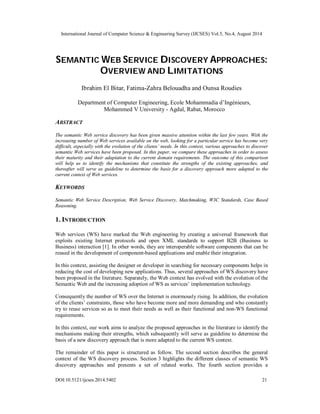 International Journal of Computer Science & Engineering Survey (IJCSES) Vol.5, No.4, August 2014 
SEMANTIC WEB SERVICE DISCOVERY APPROACHES: 
OVERVIEW AND LIMITATIONS 
Ibrahim El Bitar, Fatima-Zahra Belouadha and Ounsa Roudies 
Department of Computer Engineering, Ecole Mohammadia d’Ingénieurs, 
Mohammed V University - Agdal, Rabat, Morocco 
ABSTRACT 
The semantic Web service discovery has been given massive attention within the last few years. With the 
increasing number of Web services available on the web, looking for a particular service has become very 
difficult, especially with the evolution of the clients’ needs. In this context, various approaches to discover 
semantic Web services have been proposed. In this paper, we compare these approaches in order to assess 
their maturity and their adaptation to the current domain requirements. The outcome of this comparison 
will help us to identify the mechanisms that constitute the strengths of the existing approaches, and 
thereafter will serve as guideline to determine the basis for a discovery approach more adapted to the 
current context of Web services. 
KEYWORDS 
Semantic Web Service Description, Web Service Discovery, Matchmaking, W3C Standards, Case Based 
Reasoning. 
1. INTRODUCTION 
Web services (WS) have marked the Web engineering by creating a universal framework that 
exploits existing Internet protocols and open XML standards to support B2B (Business to 
Business) interaction [1]. In other words, they are interoperable software components that can be 
reused in the development of component-based applications and enable their integration. 
In this context, assisting the designer or developer in searching for necessary components helps in 
reducing the cost of developing new applications. Thus, several approaches of WS discovery have 
been proposed in the literature. Separately, the Web context has evolved with the evolution of the 
Semantic Web and the increasing adoption of WS as services’ implementation technology. 
Consequently the number of WS over the Internet is enormously rising. In addition, the evolution 
of the clients’ constraints, those who have become more and more demanding and who constantly 
try to reuse services so as to meet their needs as well as their functional and non-WS functional 
requirements. 
In this context, our work aims to analyze the proposed approaches in the literature to identify the 
mechanisms making their strengths, which subsequently will serve as guideline to determine the 
basis of a new discovery approach that is more adapted to the current WS context. 
The remainder of this paper is structured as follow. The second section describes the general 
context of the WS discovery process. Section 3 highlights the different classes of semantic WS 
discovery approaches and presents a set of related works. The fourth section provides a 
DOI:10.5121/ijcses.2014.5402 21 
 