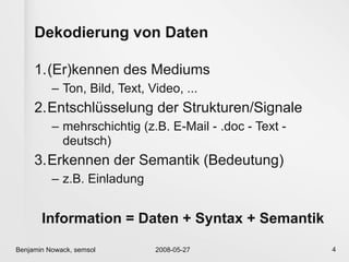 Dekodierung von Daten

     1.(Er)kennen des Mediums
          – Ton, Bild, Text, Video, ...
     2.Entschlüsselung der Strukturen/Signale
          – mehrschichtig (z.B. E-Mail - .doc - Text -
            deutsch)
     3.Erkennen der Semantik (Bedeutung)
          – z.B. Einladung


       Information = Daten + Syntax + Semantik
Benjamin Nowack, semsol       2008-05-27                 4