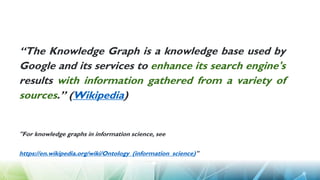 “The Knowledge Graph is a knowledge base used by
Google and its services to enhance its search engine's
results with information gathered from a variety of
sources.” (Wikipedia)
"For knowledge graphs in information science, see
https://en.wikipedia.org/wiki/Ontology_(information_science)"
 