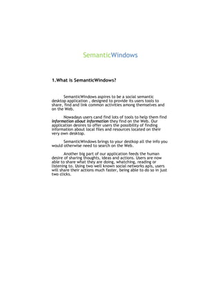 SemanticWindows


1.What is SemanticWindows?


      SemanticWindows aspires to be a social semantic
desktop application , designed to provide its users tools to
share, find and link common activities among themselves and
on the Web.

      Nowadays users cand find lots of tools to help them find
information about information they find on the Web. Our
application desires to offer users the possibility of finding
information about local files and resources located on their
very own desktop.

      SemanticWindows brings to your destkop all the info you
would otherwise need to search on the Web.

       Another big part of our application feeds the human
desire of sharing thoughts, ideas and actions. Users are now
able to share what they are doing, whatching, reading or
listening to. Using two well known social networks apis, users
will share their actions much faster, being able to do so in just
two clicks.
 