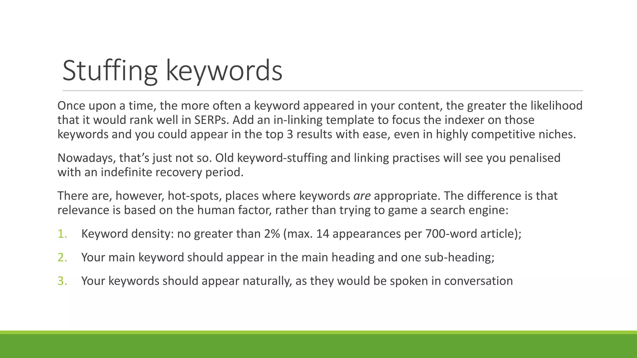 Stuffing keywords 
Once upon a time, the more often a keyword appeared in your content, the greater the likelihood 
that it would rank well in SERPs. Add an in-linking template to focus the indexer on those 
keywords and you could appear in the top 3 results with ease, even in highly competitive niches. 
Nowadays, that’s just not so. Old keyword-stuffing and linking practises will see you penalised 
with an indefinite recovery period. 
There are, however, hot-spots, places where keywords are appropriate. The difference is that 
relevance is based on the human factor, rather than trying to game a search engine: 
1. Keyword density: no greater than 2% (max. 14 appearances per 700-word article); 
2. Your main keyword should appear in the main heading and one sub-heading; 
3. Your keywords should appear naturally, as they would be spoken in conversation 
 