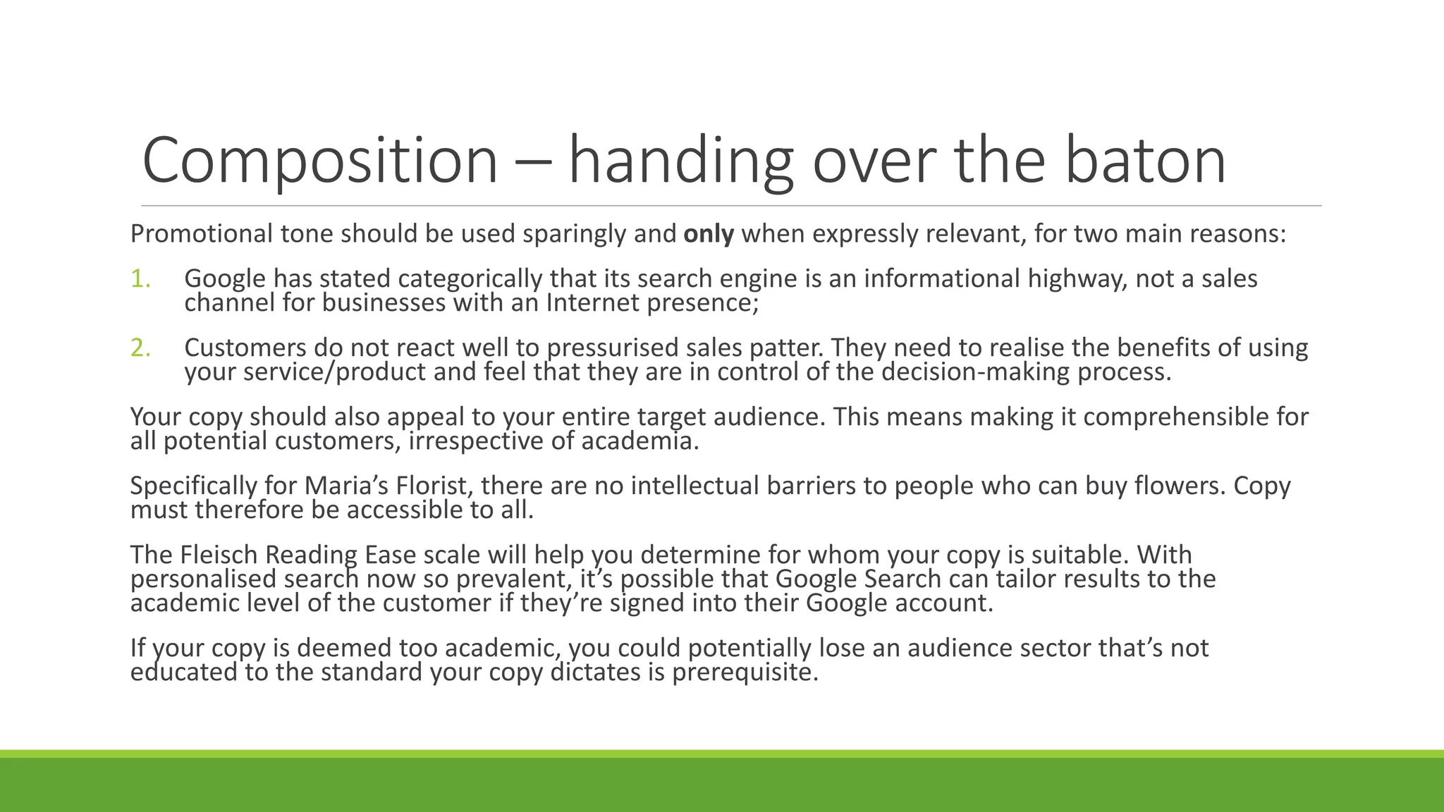 Composition – handing over the baton 
Promotional tone should be used sparingly and only when expressly relevant, for two main reasons: 
1. Google has stated categorically that its search engine is an informational highway, not a sales 
channel for businesses with an Internet presence; 
2. Customers do not react well to pressurised sales patter. They need to realise the benefits of using 
your service/product and feel that they are in control of the decision-making process. 
Your copy should also appeal to your entire target audience. This means making it comprehensible for 
all potential customers, irrespective of academia. 
Specifically for Maria’s Florist, there are no intellectual barriers to people who can buy flowers. Copy 
must therefore be accessible to all. 
The Fleisch Reading Ease scale will help you determine for whom your copy is suitable. With 
personalised search now so prevalent, it’s possible that Google Search can tailor results to the 
academic level of the customer if they’re signed into their Google account. 
If your copy is deemed too academic, you could potentially lose an audience sector that’s not 
educated to the standard your copy dictates is prerequisite. 
 