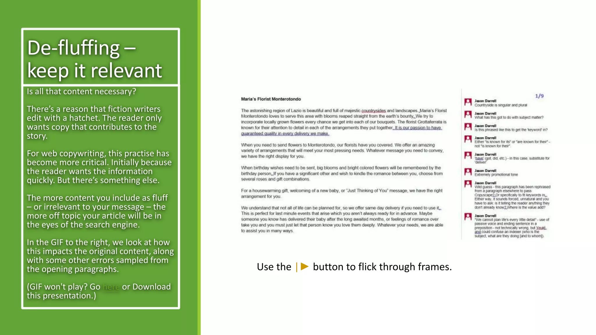 De-fluffing – 
keep it relevant 
Is all that content necessary? 
There’s a reason that fiction writers 
edit with a hatchet. The reader only 
wants copy that contributes to the 
story. 
For web copywriting, this practise has 
become more critical. Initially because 
the reader wants the information 
quickly. But there’s something else. 
The more content you include as fluff 
– or irrelevant to your message – the 
more off topic your article will be in 
the eyes of the search engine. 
In the GIF to the right, we look at how 
this impacts the original content, along 
with some other errors sampled from 
the opening paragraphs. 
(GIF won't play? Go here or Download 
this presentation.) 
Use the |► button to flick through frames. 
 