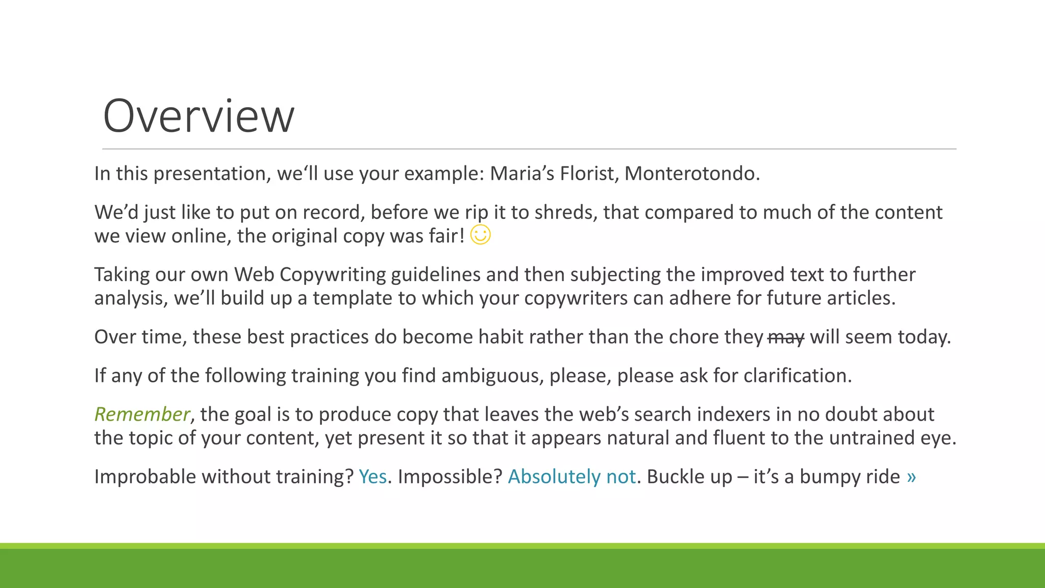 Overview 
In this presentation, we‘ll use your example: Maria’s Florist, Monterotondo. 
We’d just like to put on record, before we rip it to shreds, that compared to much of the content 
we view online, the original copy was fair! ☺ 
Taking our own Web Copywriting guidelines and then subjecting the improved text to further 
analysis, we’ll build up a template to which your copywriters can adhere for future articles. 
Over time, these best practices do become habit rather than the chore they may will seem today. 
If any of the following training you find ambiguous, please, please ask for clarification. 
Remember, the goal is to produce copy that leaves the web’s search indexers in no doubt about 
the topic of your content, yet present it so that it appears natural and fluent to the untrained eye. 
Improbable without training? Yes. Impossible? Absolutely not. Buckle up – it’s a bumpy ride » 
 