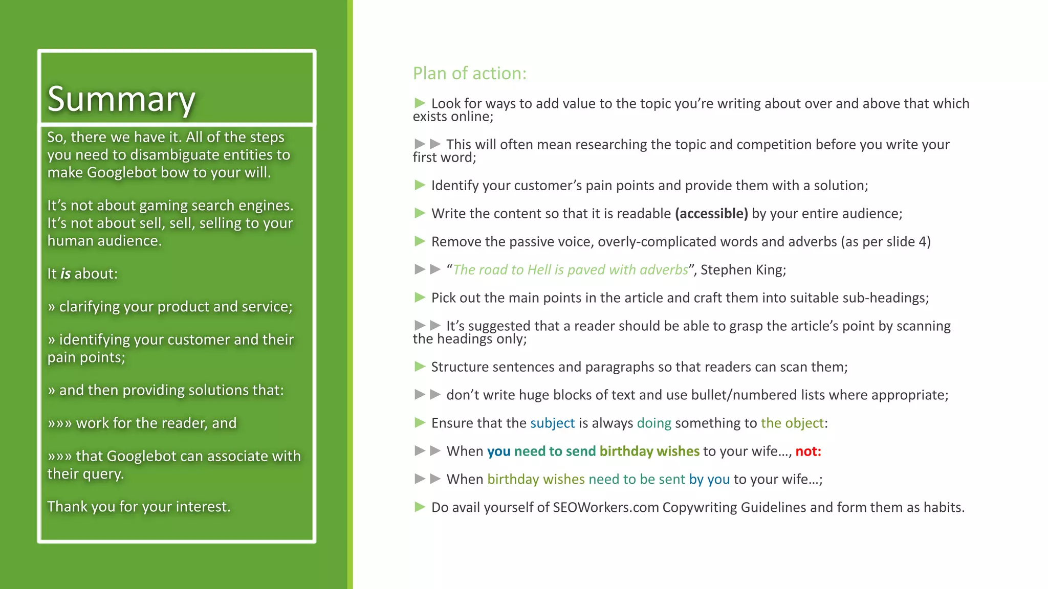 Summary 
Plan of action: 
► Look for ways to add value to the topic you’re writing about over and above that which 
exists online; 
►► This will often mean researching the topic and competition before you write your 
first word; 
► Identify your customer’s pain points and provide them with a solution; 
► Write the content so that it is readable (accessible) by your entire audience; 
► Remove the passive voice, overly-complicated words and adverbs (as per slide 4) 
►► “The road to Hell is paved with adverbs”, Stephen King; 
► Pick out the main points in the article and craft them into suitable sub-headings; 
►► It’s suggested that a reader should be able to grasp the article’s point by scanning 
the headings only; 
► Structure sentences and paragraphs so that readers can scan them; 
►► don’t write huge blocks of text and use bullet/numbered lists where appropriate; 
► Ensure that the subject is always doing something to the object: 
►► When you need to send birthday wishes to your wife…, not: 
►► When birthday wishes need to be sent by you to your wife…; 
► Do avail yourself of SEOWorkers.com Copywriting Guidelines and form them as habits. 
So, there we have it. All of the steps 
you need to disambiguate entities to 
make Googlebot bow to your will. 
It’s not about gaming search engines. 
It’s not about sell, sell, selling to your 
human audience. 
It is about: 
» clarifying your product and service; 
» identifying your customer and their 
pain points; 
» and then providing solutions that: 
»»» work for the reader, and 
»»» that Googlebot can associate with 
their query. 
Thank you for your interest. 
 