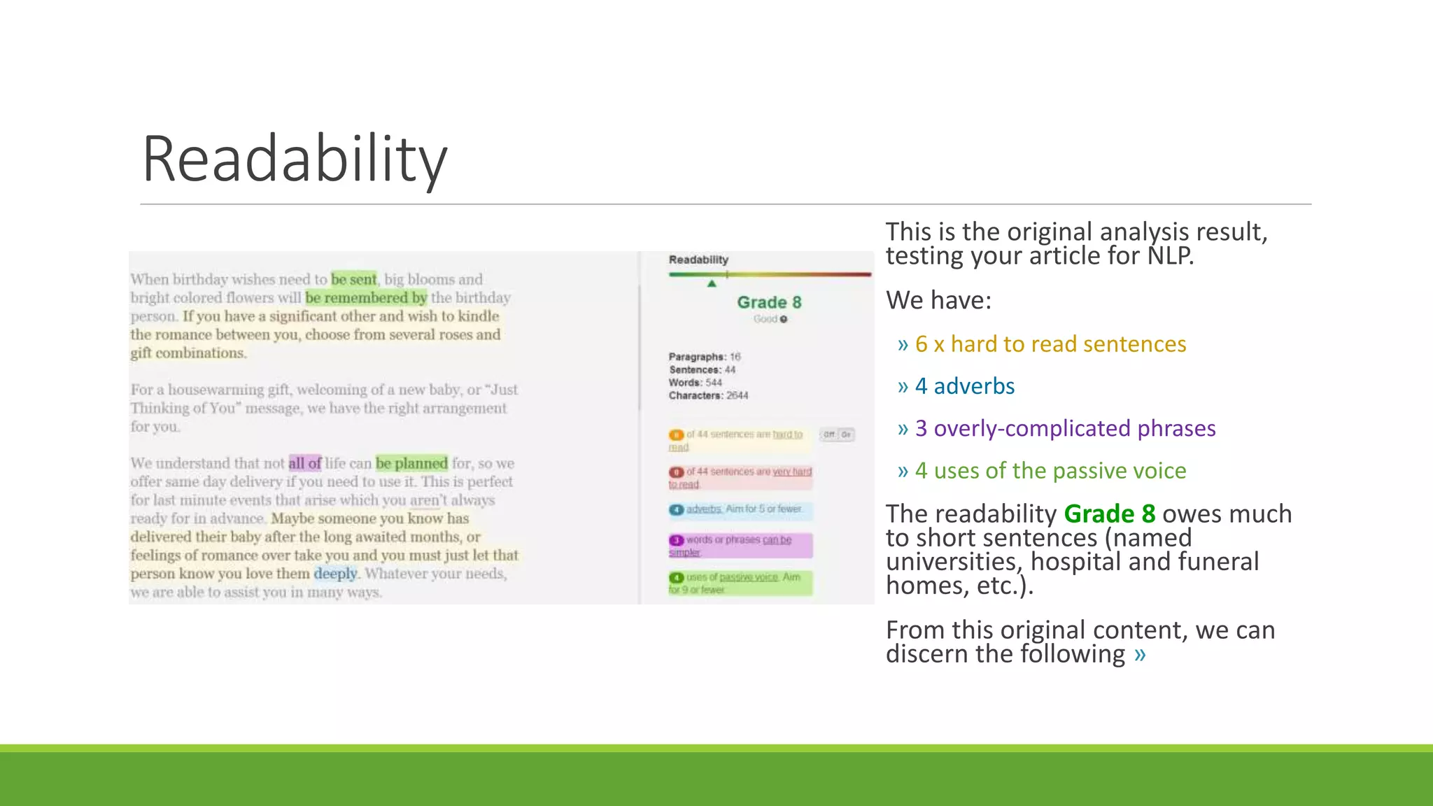 Readability 
This is the original analysis result, 
testing your article for NLP. 
We have: 
» 6 x hard to read sentences 
» 4 adverbs 
» 3 overly-complicated phrases 
» 4 uses of the passive voice 
The readability Grade 8 owes much 
to short sentences (named 
universities, hospital and funeral 
homes, etc.). 
From this original content, we can 
discern the following » 
 