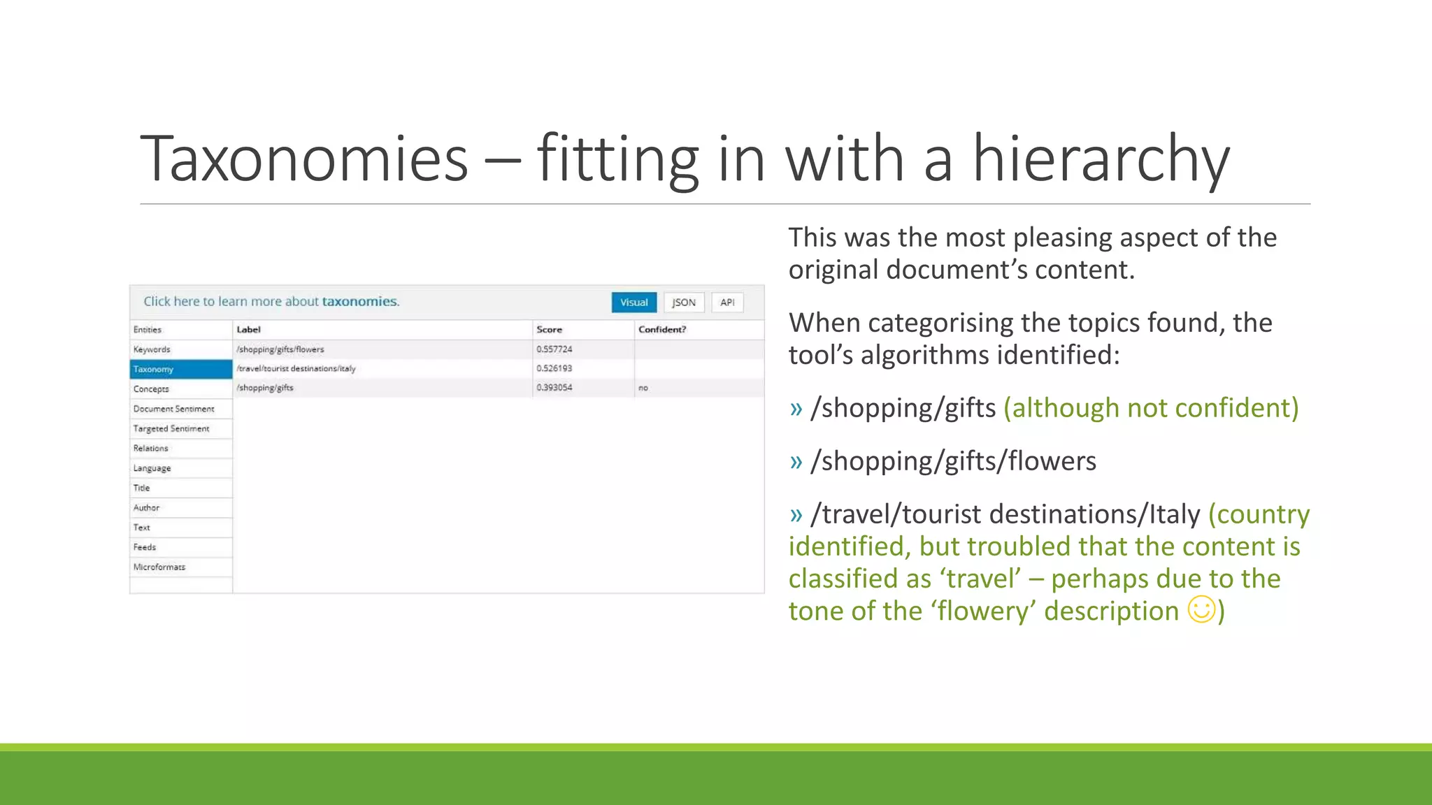 Taxonomies – fitting in with a hierarchy 
This was the most pleasing aspect of the 
original document’s content. 
When categorising the topics found, the 
tool’s algorithms identified: 
» /shopping/gifts (although not confident) 
» /shopping/gifts/flowers 
» /travel/tourist destinations/Italy (country 
identified, but troubled that the content is 
classified as ‘travel’ – perhaps due to the 
tone of the ‘flowery’ description ☺) 
 