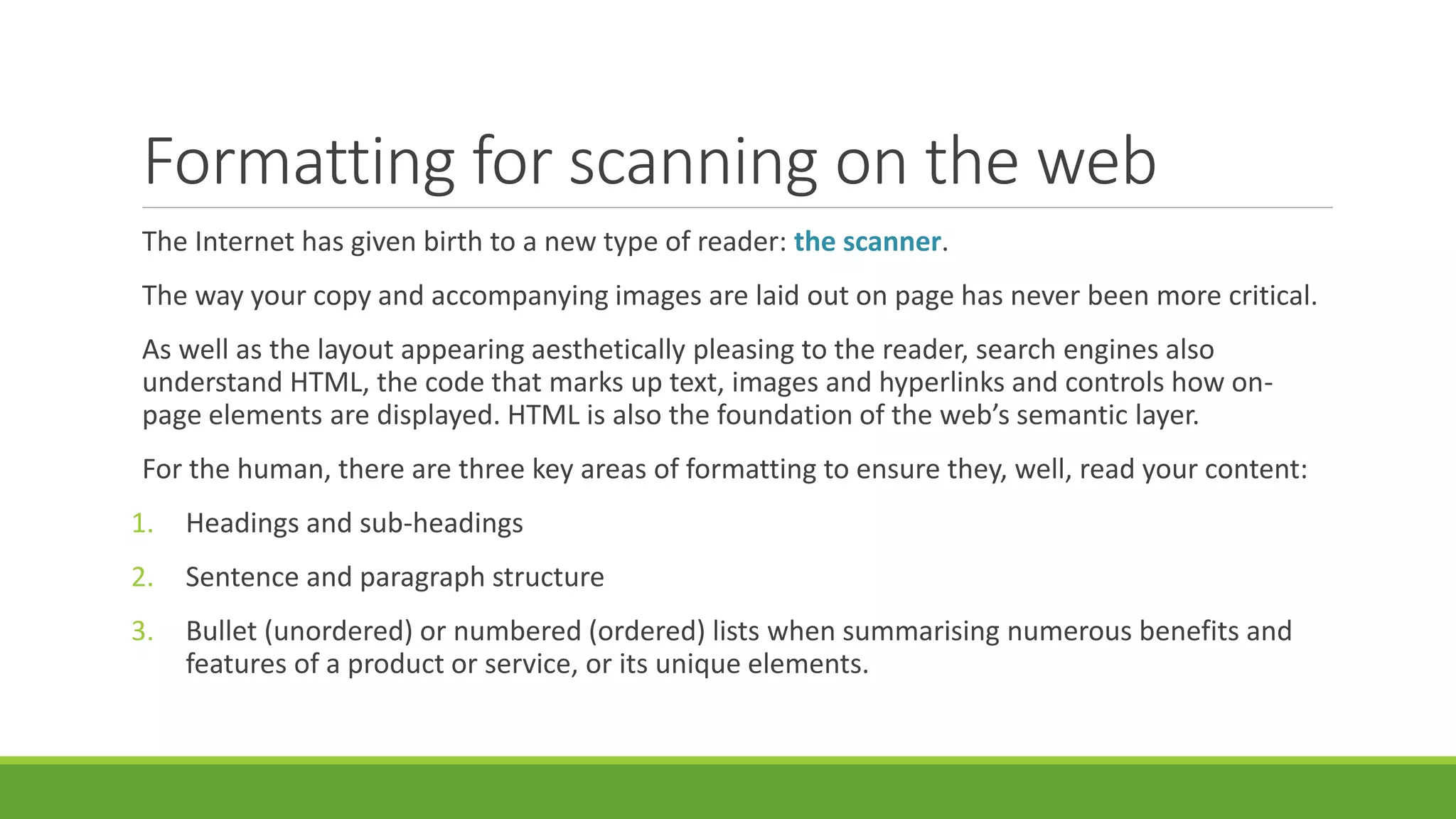 Formatting for scanning on the web 
The Internet has given birth to a new type of reader: the scanner. 
The way your copy and accompanying images are laid out on page has never been more critical. 
As well as the layout appearing aesthetically pleasing to the reader, search engines also 
understand HTML, the code that marks up text, images and hyperlinks and controls how on-page 
elements are displayed. HTML is also the foundation of the web’s semantic layer. 
For the human, there are three key areas of formatting to ensure they, well, read your content: 
1. Headings and sub-headings 
2. Sentence and paragraph structure 
3. Bullet (unordered) or numbered (ordered) lists when summarising numerous benefits and 
features of a product or service, or its unique elements. 
 
