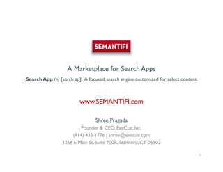 A Marketplace for Search Apps
Search App (n) [surch ap]: A focused search engine customized for select content.



                           www.SEMANTIFI.com

                                    Shree Pragada
                         Founder & CEO, ExeCue, Inc.
                     (914) 433-1776 | shree@execue.com
                 1266 E Main St, Suite 700R, Stamford, CT 06902

             Shree Pragada, CEO, ExeCue, Inc. Shree@execue.com 914-433-1776         1
 