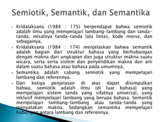    Kridalaksana (1984 : 175) berpendapat bahwa semiotik
    adalah ilmu yang mempelajari lambang-lambang dan tanda-
    tanda, misalnya tanda-tanda lalu lintas, kode morse, dan
    sebagainya.
   Kridalaksana (1984 : 174) menjelaskan bahwa semantik
    adalah bagian dari struktur bahasa yang berhubungan
    dengan makna dari ungkapan dan juga struktur makna suatu
    wicara, serta serta sistem dan penyelidikan makna dan arti
    dalam suatu bahasa atau bahasa pada umumnya.
   Semantika adalah cabang semiotik yang mempelajari
    lambang dan referennya.
   Dari ketiga penjelasan di atas dapat disimpulkan
    bahwa, semiotik adalah ilmu (di luar bahasa) yang
    mempelajari sistem tanda yang sifatnya universal, yang
    inklusif mempelajari lambang yang berupa bahasa. Semantik
    mempelajari lambang-lambang atau tanda-tanda yang
    menyatakan makna. Sedangkan semantika mempelajari
    hubungan antara lambang dan referennya.
 