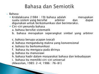    Bahasa
     Kridalaksana (1984 : 19) bahasa adalah        merupakan
      suatu sistem yang bersifat    arbitrer    dan     dapat
      digunakan untuk berkomunikasi dan berinteraksi.
     Ciri-ciri penanda bahasa
      a. bahasa bersifat sistematik
      b. bahasa merupakan seperangkat simbol yang arbitrer

     c. bahasa berupa ucapan (vocal)
     d. bahasa mengandung makna yang konvensional
     e. bahasa itu berkomunikasi
     f. bahasa itu mengacu pada dirinya
     g. bahasa itu manusiawi
     h. bahasa hadir dalam masyarakat bahasa dan kebudayaan
     i. bahasa itu memiliki ciri-ciri universal
     (Alwasilan, 1985: 2-4; 1986 : 76-81)
 