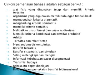 1.    alat fisis yang digunakan tetap dan memiliki kriteria
      tertentu
2.    organisme yang digunakan memili hubungan timbal-balik
3.    menggunakan kriteria pragmatik
4.    mengandung kriteria semsantis
5.    memiliki kriteria sintaksis
6.    Melibatkan unsur bunyi dan unsur audiovisual
7.    Memiliki kriteria kombinasi dan bersifat produktif
8.    Arbiter
9.    Terbatas dan relatif tetap
10.   Mengandung diskontuinitas
11.   Bersifat hierarkis
12.   Bersifat sistematis dan simultan
13.   Saling melengkapi dan mengisi
14.   Informasi kebahasaan dapat disegmentasi
15.   Transmisi budaya
16.   Bahasa itu dapat dipelajari
17.   Bahasa dalam pemakaian bersifat bidimensional
 