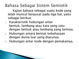 Kajian bahasa sebagai suatu kode yang
     telah muncul berpusat pada tiga hal, yaitu
     sebagai berikut:
1.    Karakteristik hubungan antar
      bentuk, lambang atau kata yang satu
      dengan bentuk atau lambang yang lainnya.
2.    Hubungan antara bentuk kebahasaan
      dengan dunia luar yang diacunya.
3.    Hubungan antar kode dengan pemakainya.
 