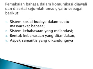 1.   Sistem sosial budaya dalam suatu
     masyarakat bahasa;
2.   Sistem kebahasaan yang melandasi;
3.   Bentuk kebahasaan yang ditandakan;
4.   Aspek semantis yang dikandungnya
 