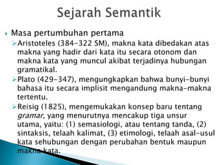    Masa pertumbuhan pertama
    Aristoteles (384-322 SM), makna kata dibedakan atas
     makna yang hadir dari kata itu secara otonom dan
     makna kata yang muncul akibat terjadinya hubungan
     gramatikal.
    Plato (429-347), mengungkapkan bahwa bunyi-bunyi
     bahasa itu secara implisit mengandung makna-makna
     tertentu.
    Reisig (1825), mengemukakan konsep baru tentang
     gramar, yang menurutnya mencakup tiga unsur
     utama, yaitu: (1) semasiologi, atau tentang tanda, (2)
     sintaksis, telaah kalimat, (3) etimologi, telaah asal-usul
     kata sehubungan dengan perubahan bentuk maupun
     makna kata.
 