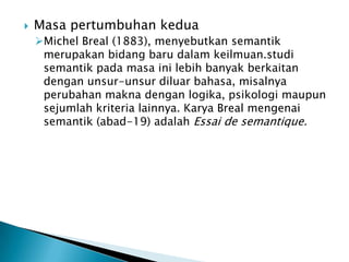    Masa pertumbuhan kedua
    Michel Breal (1883), menyebutkan semantik
     merupakan bidang baru dalam keilmuan.studi
     semantik pada masa ini lebih banyak berkaitan
     dengan unsur-unsur diluar bahasa, misalnya
     perubahan makna dengan logika, psikologi maupun
     sejumlah kriteria lainnya. Karya Breal mengenai
     semantik (abad-19) adalah Essai de semantique.
 