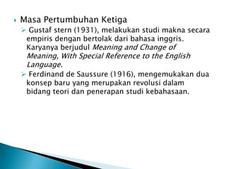    Masa Pertumbuhan Ketiga
     Gustaf stern (1931), melakukan studi makna secara
     empiris dengan bertolak dari bahasa inggris.
     Karyanya berjudul Meaning and Change of
     Meaning, With Special Reference to the English
     Language.
     Ferdinand de Saussure (1916), mengemukakan dua
     konsep baru yang merupakan revolusi dalam
     bidang teori dan penerapan studi kebahasaan.
 
