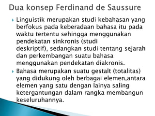    Linguistik merupakan studi kebahasan yang
    berfokus pada keberadaan bahasa itu pada
    waktu tertentu sehingga menggunakan
    pendekatan sinkronis (studi
    deskriptif), sedangkan studi tentang sejarah
    dan perkembangan suatu bahasa
    menggunakan pendekatan diakronis.
   Bahasa merupakan suatu gestalt (totalitas)
    yang didukung oleh berbagai elemen,antara
    elemen yang satu dengan lainya saling
    ketergantungan dalam rangka membangun
    keseluruhannya.
 